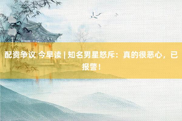 配资争议 今早读 | 知名男星怒斥：真的很恶心，已报警！