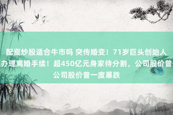 配资炒股适合牛市吗 突传婚变！71岁巨头创始人宣布：正办理离婚手续！超450亿元身家待分割，公司股价曾一度暴跌
