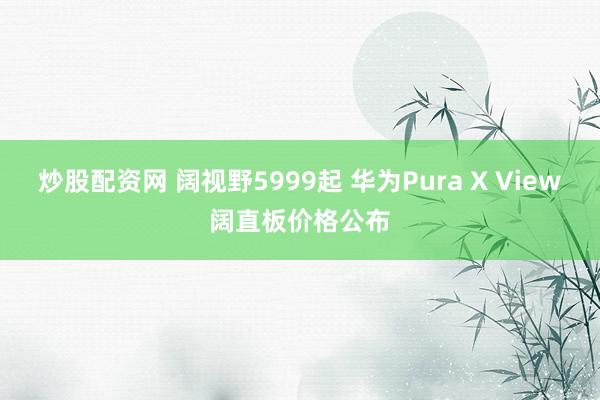 炒股配资网 阔视野5999起 华为Pura X View阔直板价格公布