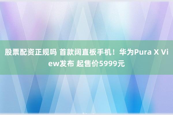 股票配资正规吗 首款阔直板手机！华为Pura X View发布 起售价5999元