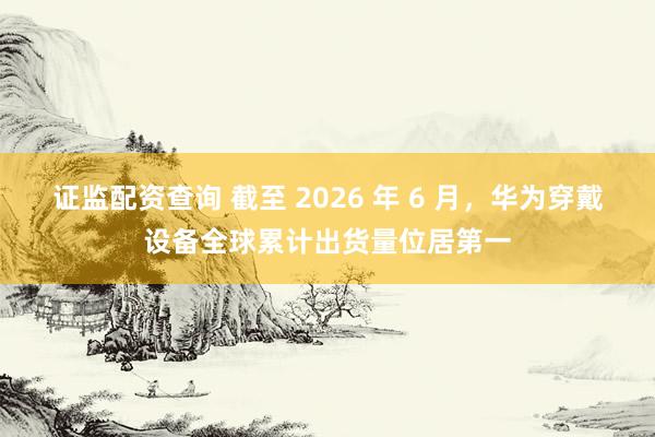 证监配资查询 截至 2026 年 6 月，华为穿戴设备全球累计出货量位居第一