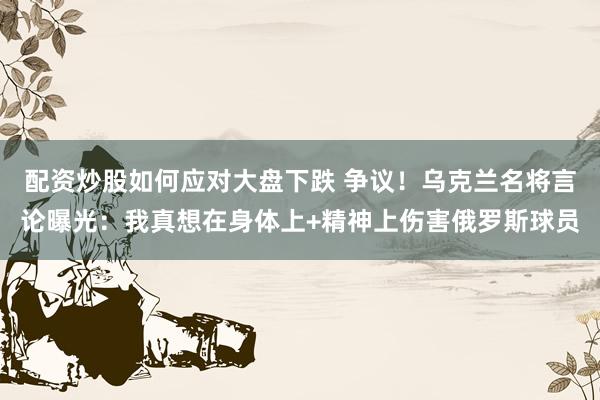 配资炒股如何应对大盘下跌 争议！乌克兰名将言论曝光：我真想在身体上+精神上伤害俄罗斯球员