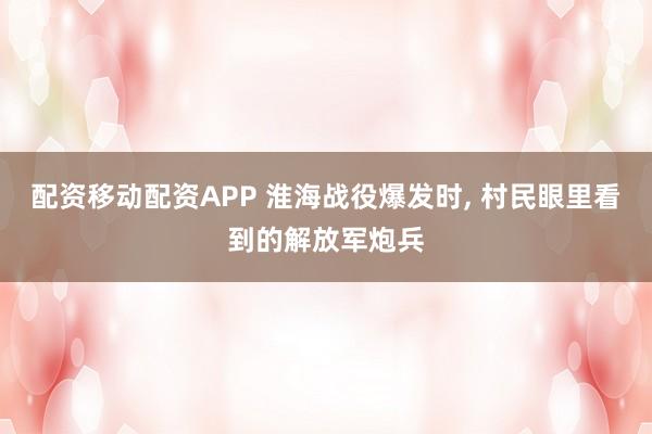 配资移动配资APP 淮海战役爆发时, 村民眼里看到的解放军炮兵