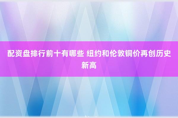 配资盘排行前十有哪些 纽约和伦敦铜价再创历史新高