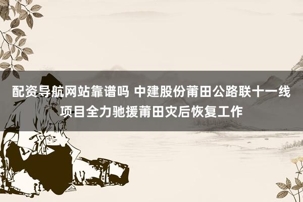 配资导航网站靠谱吗 中建股份莆田公路联十一线项目全力驰援莆田灾后恢复工作