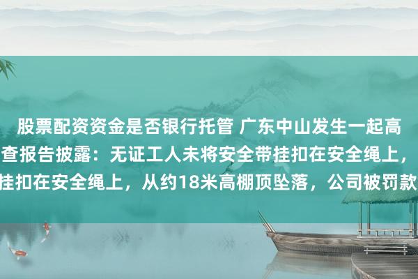 股票配资资金是否银行托管 广东中山发生一起高坠事故致1人身亡，调查报告披露：无证工人未将安全带挂扣在安全绳上，从约18米高棚顶坠落，公司被罚款55万元