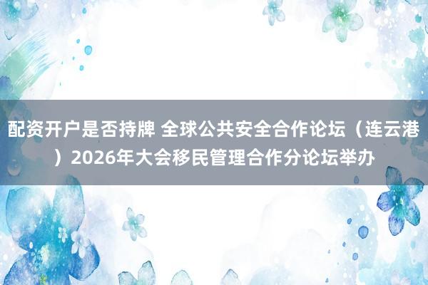 配资开户是否持牌 全球公共安全合作论坛（连云港）2026年大会移民管理合作分论坛举办