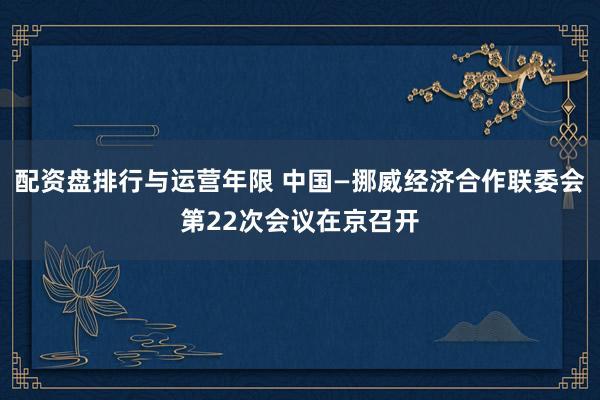 配资盘排行与运营年限 中国—挪威经济合作联委会第22次会议在京召开