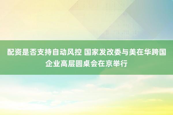 配资是否支持自动风控 国家发改委与美在华跨国企业高层圆桌会在京举行