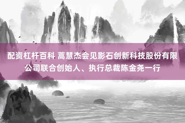 配资杠杆百科 蒿慧杰会见影石创新科技股份有限公司联合创始人、执行总裁陈金尧一行