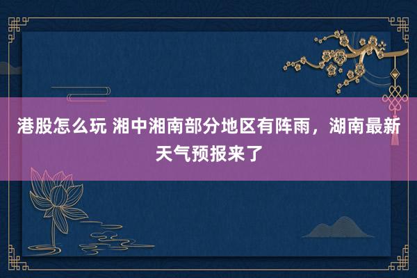 港股怎么玩 湘中湘南部分地区有阵雨，湖南最新天气预报来了
