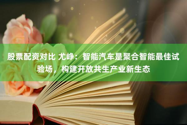 股票配资对比 尤峥：智能汽车是聚合智能最佳试验场，构建开放共生产业新生态