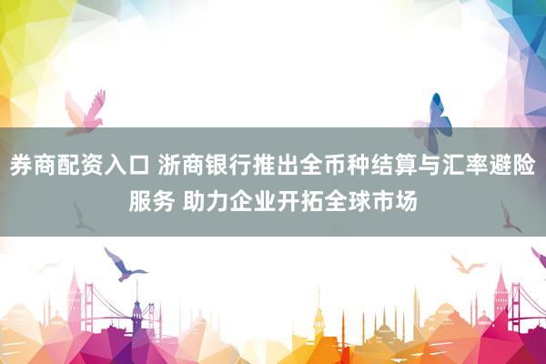 券商配资入口 浙商银行推出全币种结算与汇率避险服务 助力企业开拓全球市场