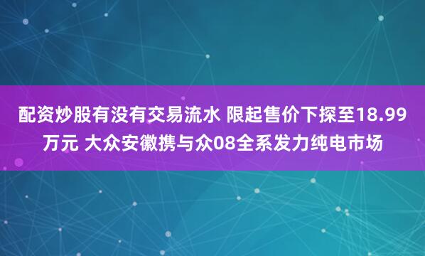 配资炒股有没有交易流水 限起售价下探至18.99万元 大众安徽携与众08全系发力纯电市场