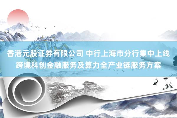 香港元股证券有限公司 中行上海市分行集中上线跨境科创金融服务及算力全产业链服务方案