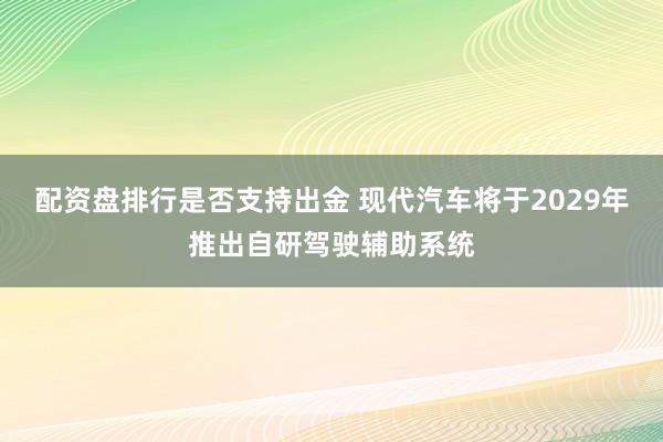 配资盘排行是否支持出金 现代汽车将于2029年推出自研驾驶辅助系统