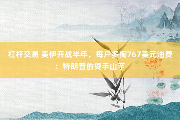 杠杆交易 美伊开战半年，每户多掏767美元油费：特朗普的烫手山芋
