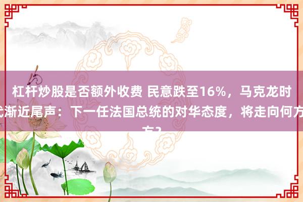 杠杆炒股是否额外收费 民意跌至16%，马克龙时代渐近尾声：下一任法国总统的对华态度，将走向何方？