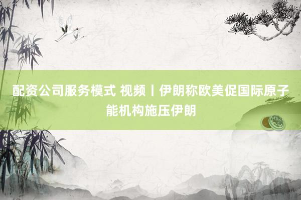 配资公司服务模式 视频丨伊朗称欧美促国际原子能机构施压伊朗