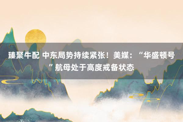 臻聚牛配 中东局势持续紧张！美媒：“华盛顿号”航母处于高度戒备状态