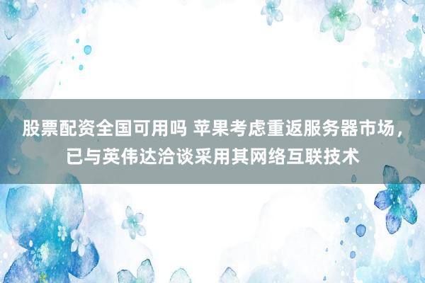 股票配资全国可用吗 苹果考虑重返服务器市场，已与英伟达洽谈采用其网络互联技术