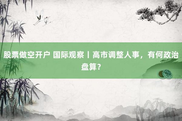 股票做空开户 国际观察丨高市调整人事，有何政治盘算？
