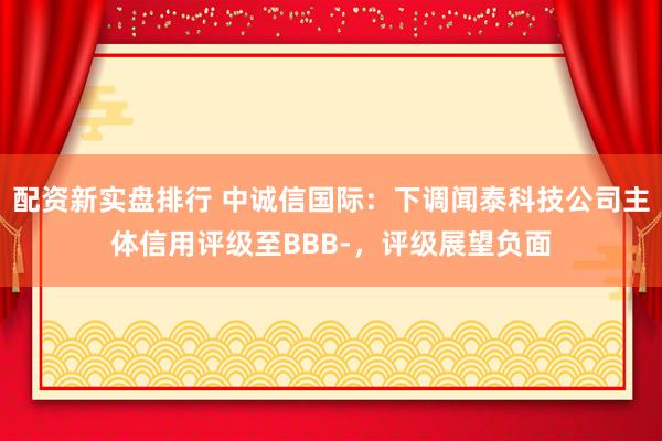 配资新实盘排行 中诚信国际：下调闻泰科技公司主体信用评级至BBB-，评级展望负面
