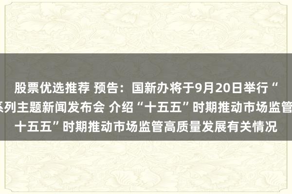 股票优选推荐 预告：国新办将于9月20日举行“开局起步‘十五五’”系列主题新闻发布会 介绍“十五五”时期推动市场监管高质量发展有关情况