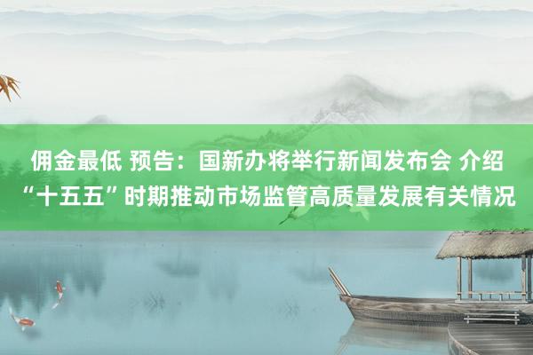 佣金最低 预告：国新办将举行新闻发布会 介绍“十五五”时期推动市场监管高质量发展有关情况