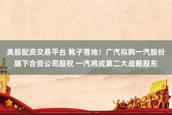 美股配资交易平台 靴子落地！广汽拟购一汽股份旗下合资公司股权 一汽将成第二大战略股东