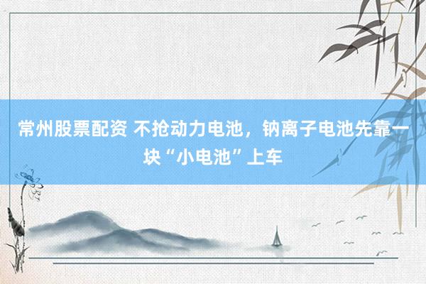 常州股票配资 不抢动力电池，钠离子电池先靠一块“小电池”上车