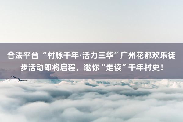 合法平台 “村脉千年·活力三华”广州花都欢乐徒步活动即将启程，邀你“走读”千年村史！