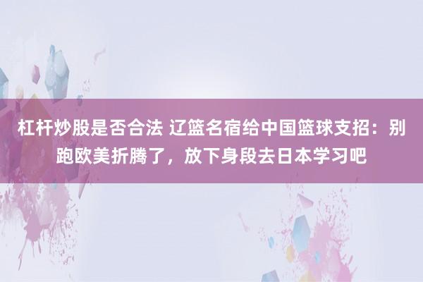 杠杆炒股是否合法 辽篮名宿给中国篮球支招：别跑欧美折腾了，放下身段去日本学习吧