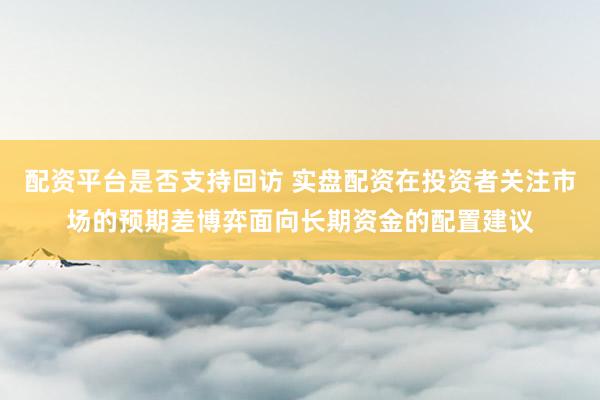 配资平台是否支持回访 实盘配资在投资者关注市场的预期差博弈面向长期资金的配置建议