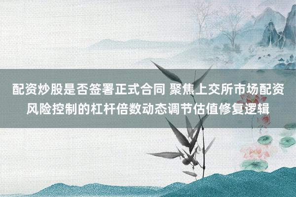 配资炒股是否签署正式合同 聚焦上交所市场配资风险控制的杠杆倍数动态调节估值修复逻辑