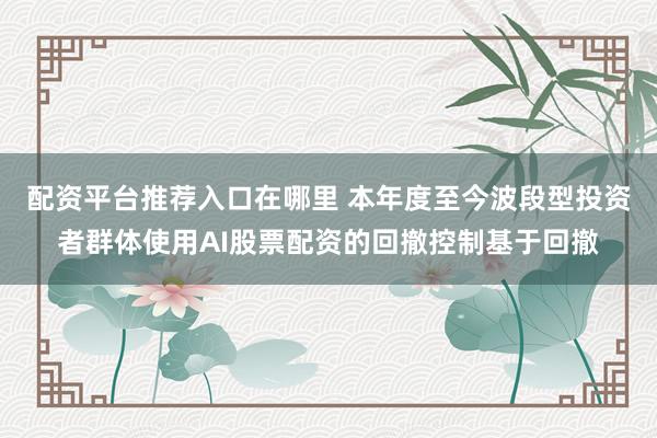 配资平台推荐入口在哪里 本年度至今波段型投资者群体使用AI股票配资的回撤控制基于回撤