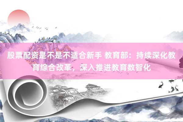 股票配资是不是不适合新手 教育部：持续深化教育综合改革，深入推进教育数智化