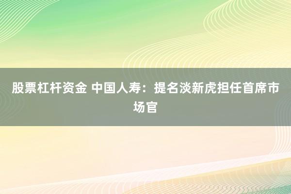 股票杠杆资金 中国人寿：提名淡新虎担任首席市场官