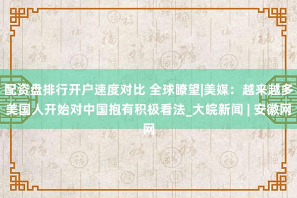 配资盘排行开户速度对比 全球瞭望|美媒：越来越多美国人开始对中国抱有积极看法_大皖新闻 | 安徽网