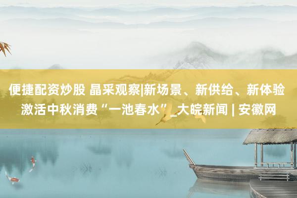 便捷配资炒股 晶采观察|新场景、新供给、新体验 激活中秋消费“一池春水”_大皖新闻 | 安徽网