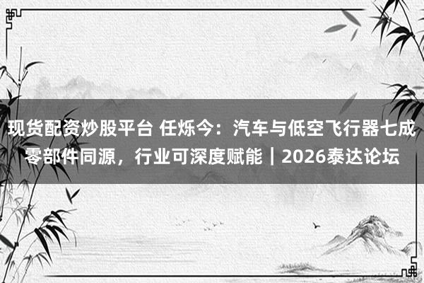 现货配资炒股平台 任烁今：汽车与低空飞行器七成零部件同源，行业可深度赋能｜2026泰达论坛