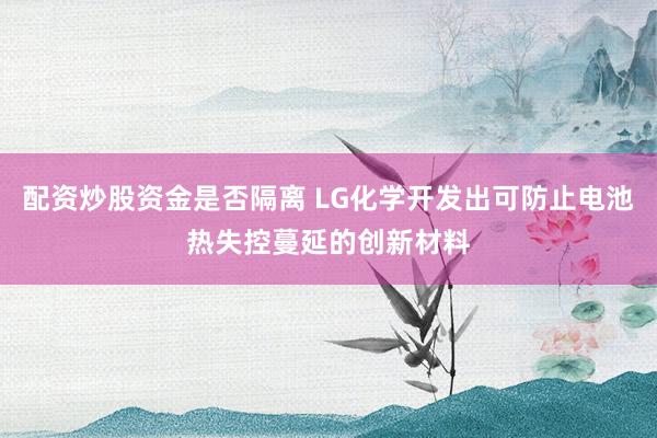 配资炒股资金是否隔离 LG化学开发出可防止电池热失控蔓延的创新材料