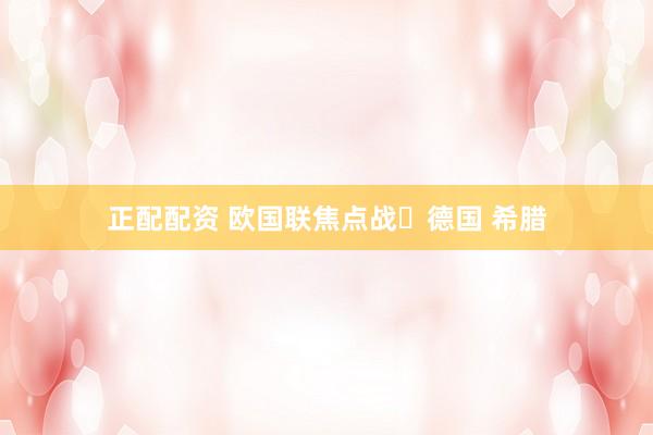 正配配资 欧国联焦点战✨德国 希腊