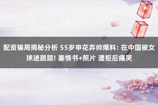 配资骗局揭秘分析 55岁申花弃帅爆料: 在中国被女球迷跟踪! 塞情书+照片 遭拒后痛哭