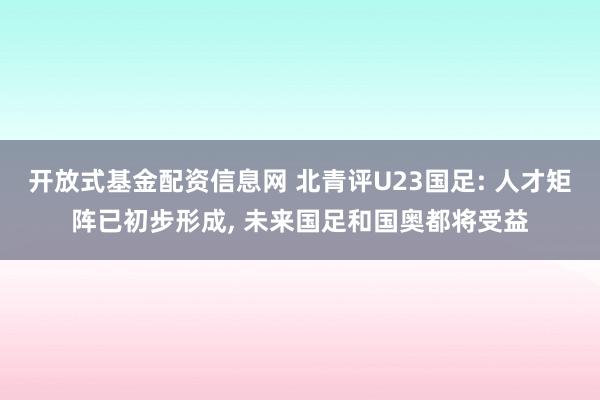 开放式基金配资信息网 北青评U23国足: 人才矩阵已初步形成, 未来国足和国奥都将受益