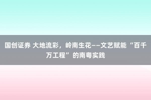 国创证券 大地流彩，岭南生花——文艺赋能 “百千万工程” 的南粤实践
