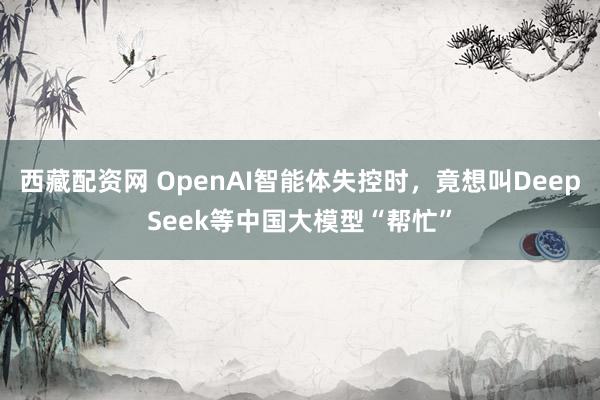 西藏配资网 OpenAI智能体失控时，竟想叫DeepSeek等中国大模型“帮忙”