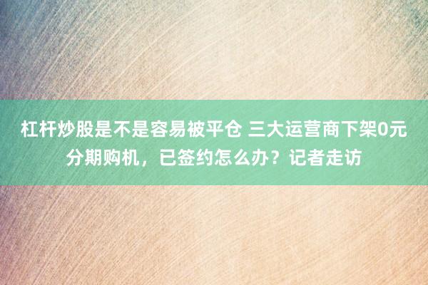 杠杆炒股是不是容易被平仓 三大运营商下架0元分期购机，已签约怎么办？记者走访