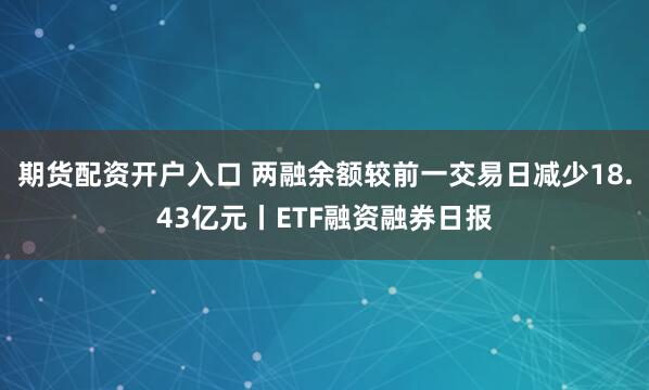 期货配资开户入口 两融余额较前一交易日减少18.43亿元丨ETF融资融券日报