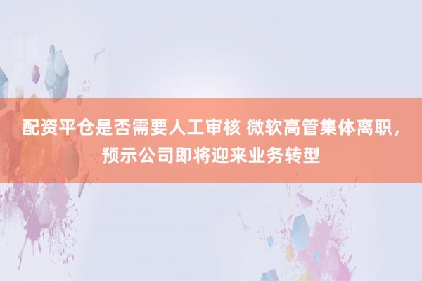 配资平仓是否需要人工审核 微软高管集体离职，预示公司即将迎来业务转型